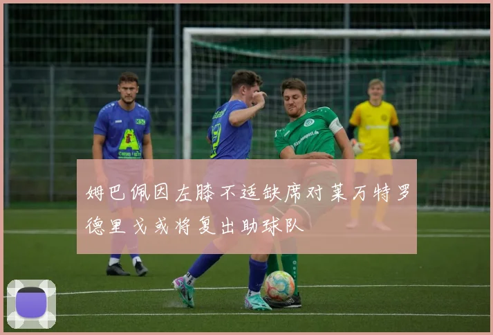 姆巴佩因左膝不适缺席对莱万特罗德里戈或将复出助球队