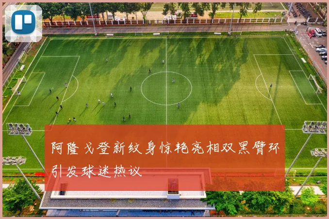 阿隆戈登新纹身惊艳亮相双黑臂环引发球迷热议