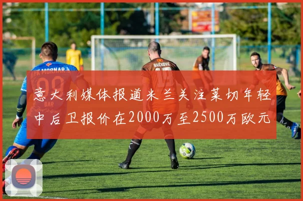 意大利媒体报道米兰关注莱切年轻中后卫报价在2000万至2500万欧元之间