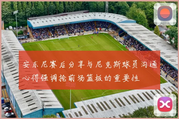 安东尼赛后分享与尼克斯球员沟通心得强调抢前场篮板的重要性