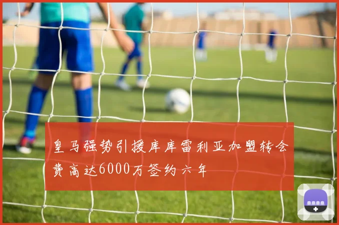 皇马强势引援库库雷利亚加盟转会费高达6000万签约六年