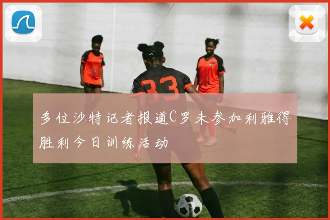 多位沙特记者报道C罗未参加利雅得胜利今日训练活动