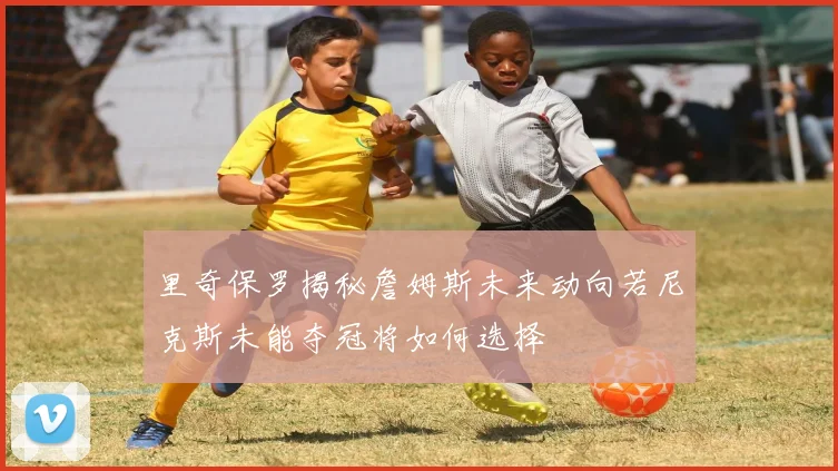 里奇保罗揭秘詹姆斯未来动向若尼克斯未能夺冠将如何选择