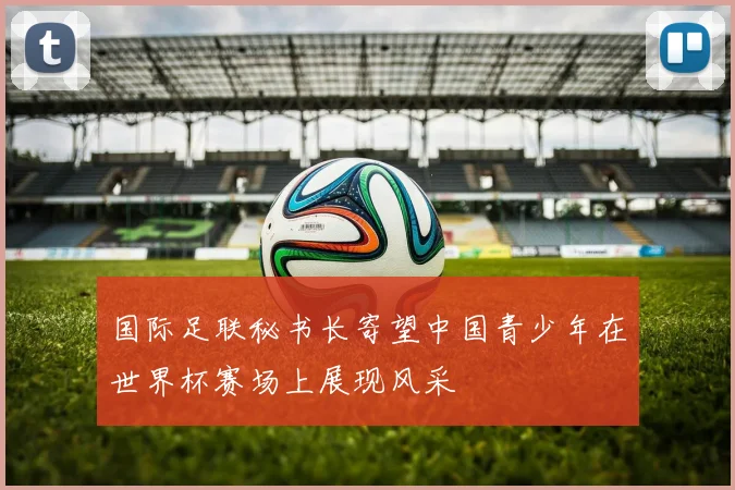 国际足联秘书长寄望中国青少年在世界杯赛场上展现风采