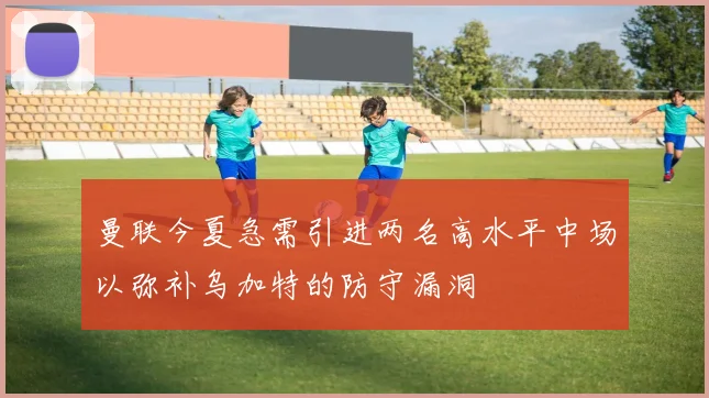 曼联今夏急需引进两名高水平中场以弥补乌加特的防守漏洞